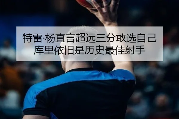 特雷·杨直言超远三分敢选自己 库里依旧是历史最佳射手